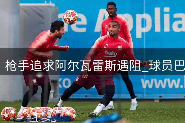 枪手追求阿尔瓦雷斯遇阻 球员巴萨梦成交易关键变数